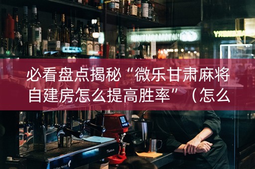 必看盘点揭秘“微乐甘肃麻将自建房怎么提高胜率”（怎么让系统给你发好牌)
