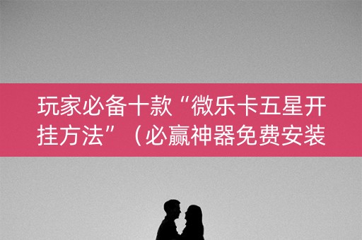 玩家必备十款“微乐卡五星开挂方法”（必赢神器免费安装)