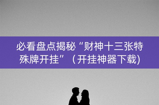必看盘点揭秘“财神十三张特殊牌开挂”（开挂神器下载)