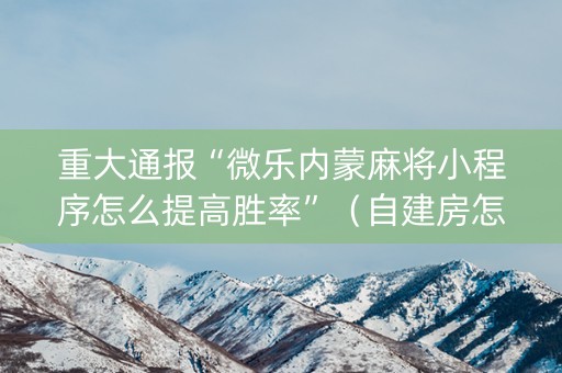 重大通报“微乐内蒙麻将小程序怎么提高胜率”（自建房怎么赢)
