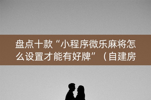 盘点十款“小程序微乐麻将怎么设置才能有好牌”（自建房怎么拿好牌)