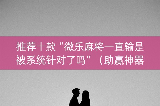 推荐十款“微乐麻将一直输是被系统针对了吗”（助赢神器)