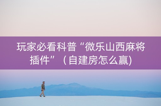 玩家必看科普“微乐山西麻将插件”（自建房怎么赢)