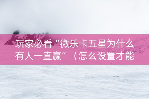 玩家必看“微乐卡五星为什么有人一直赢”（怎么设置才能赢)