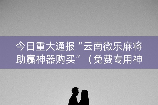 今日重大通报“云南微乐麻将助赢神器购买”（免费专用神器)