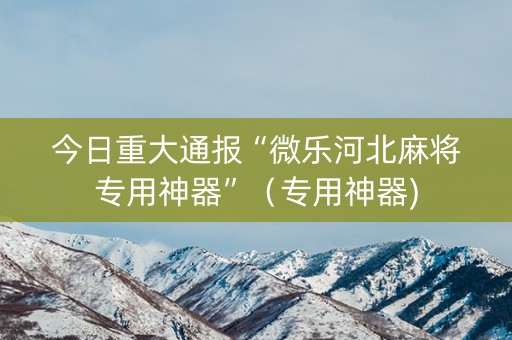 今日重大通报“微乐河北麻将专用神器”（专用神器)
