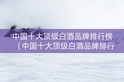 中国十大顶级白酒品牌排行榜（中国十大顶级白酒品牌排行榜前十名）