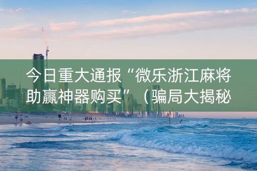 今日重大通报“微乐浙江麻将助赢神器购买”（骗局大揭秘)