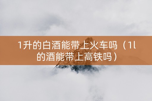 1升的白酒能带上火车吗（1l的酒能带上高铁吗）