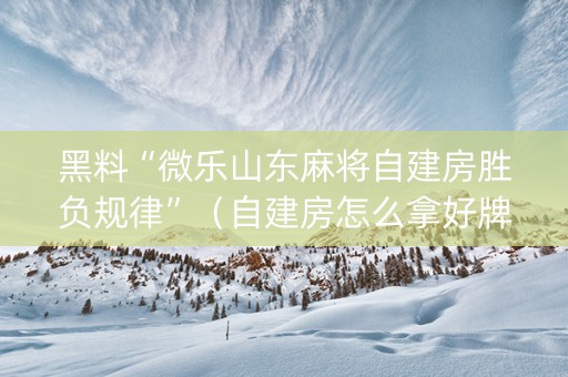 黑料“微乐山东麻将自建房胜负规律”（自建房怎么拿好牌)