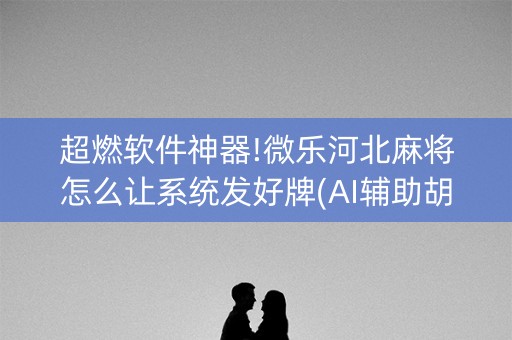 超燃软件神器!微乐河北麻将怎么让系统发好牌(AI辅助胡牌规则)