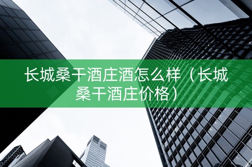 长城桑干酒庄酒怎么样（长城桑干酒庄价格）