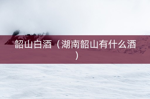 韶山白酒（湖南韶山有什么酒）
