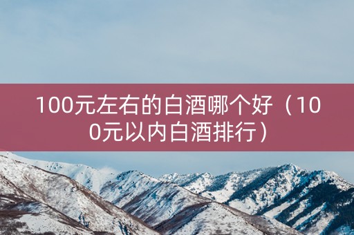 100元左右的白酒哪个好（100元以内白酒排行）