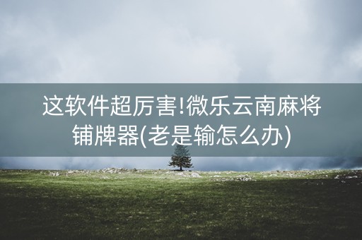 这软件超厉害!微乐云南麻将铺牌器(老是输怎么办)