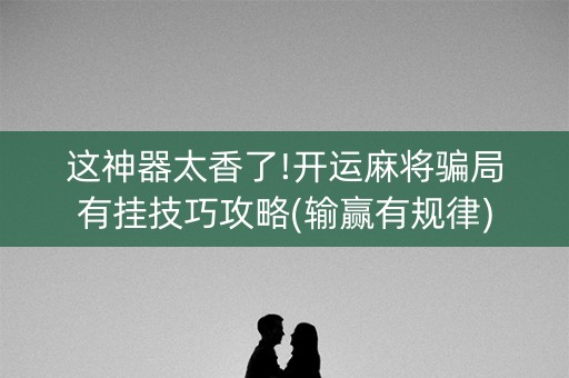 这神器太香了!开运麻将骗局有挂技巧攻略(输赢有规律)