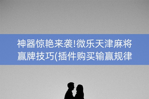 神器惊艳来袭!微乐天津麻将赢牌技巧(插件购买输赢规律)