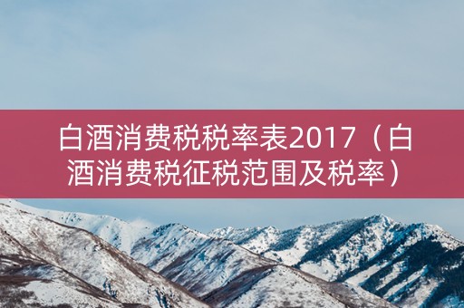 白酒消费税税率表2017（白酒消费税征税范围及税率）