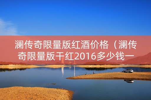 澜传奇限量版红酒价格（澜传奇限量版干红2016多少钱一瓶）