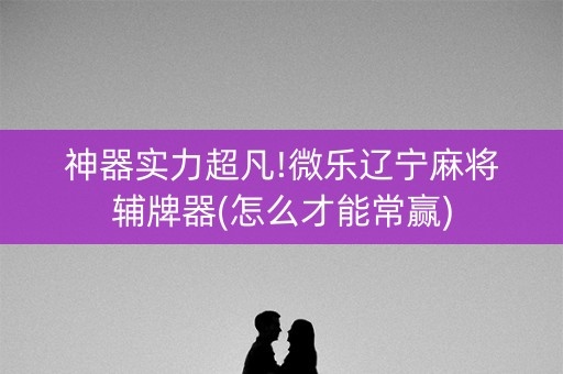 神器实力超凡!微乐辽宁麻将辅牌器(怎么才能常赢)