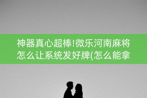 神器真心超棒!微乐河南麻将怎么让系统发好牌(怎么能拿好牌)