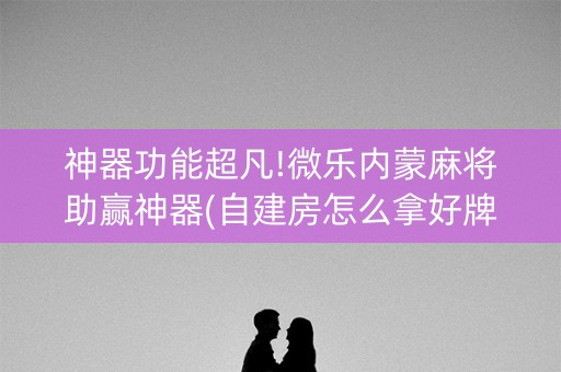 神器功能超凡!微乐内蒙麻将助赢神器(自建房怎么拿好牌)