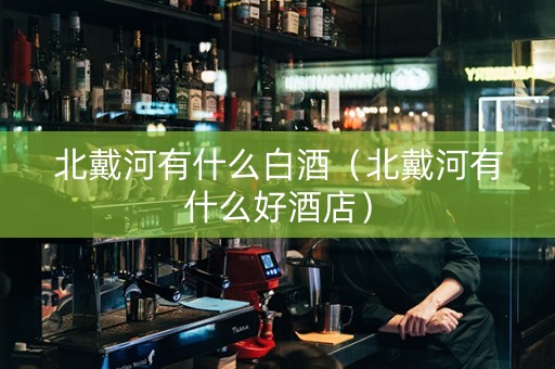 北戴河有什么白酒(北戴河有什么好酒店) 北戴河有什么白酒(北戴河有什么好酒店)