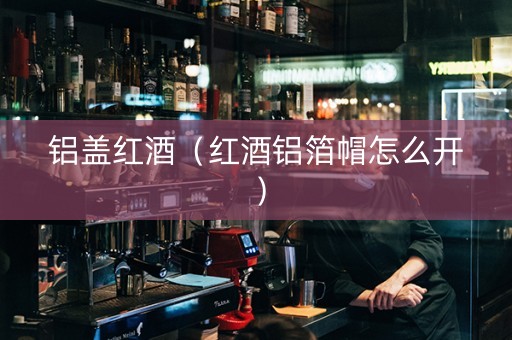 铝盖红酒（红酒铝箔帽怎么开）