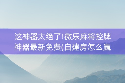 这神器太绝了!微乐麻将控牌神器最新免费(自建房怎么赢)