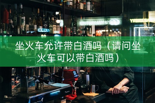 坐火车允许带白酒吗（请问坐火车可以带白酒吗）
