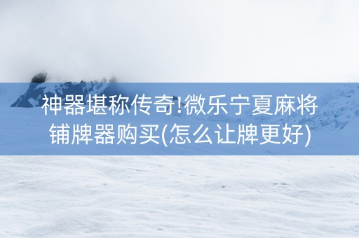 神器堪称传奇!微乐宁夏麻将铺牌器购买(怎么让牌更好)
