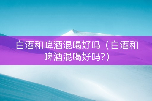 白酒和啤酒混喝好吗（白酒和啤酒混喝好吗?）