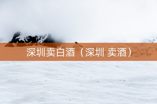 深圳卖白酒（深圳 卖酒）