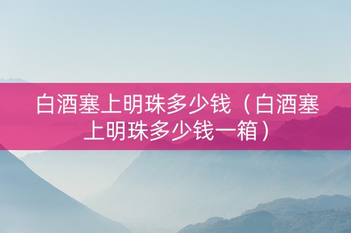 白酒塞上明珠多少钱（白酒塞上明珠多少钱一箱）