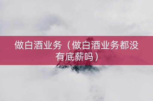 做白酒业务（做白酒业务都没有底薪吗）