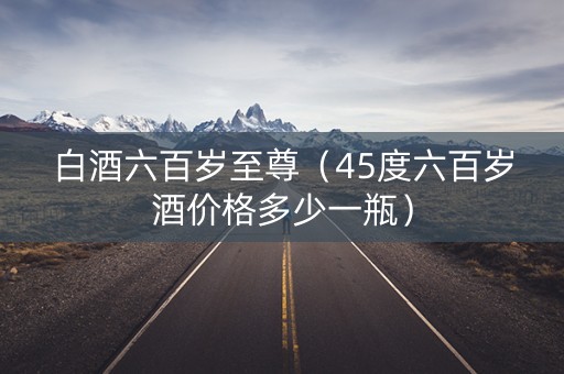 白酒六百岁至尊（45度六百岁酒价格多少一瓶）