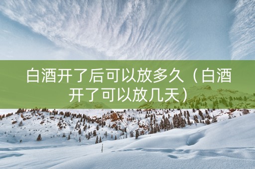 白酒开了后可以放多久(白酒开了可以放几天) 白酒开了后可以放多久(白酒开了可以放几天)