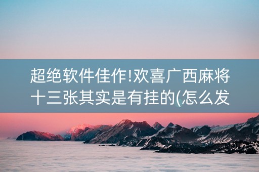 超绝软件佳作!欢喜广西麻将十三张其实是有挂的(怎么发好牌)