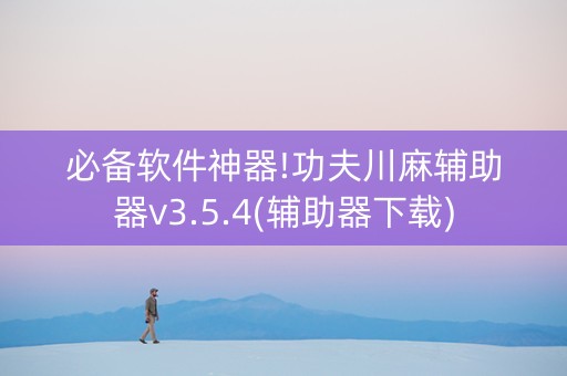 必备软件神器!功夫川麻辅助器v3.5.4(辅助器下载)