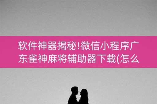 软件神器揭秘!微信小程序广东雀神麻将辅助器下载(怎么打会赢)