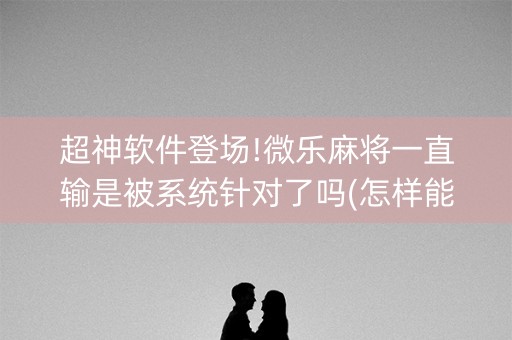 超神软件登场!微乐麻将一直输是被系统针对了吗(怎样能抓到好牌)