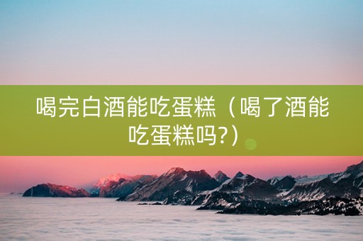 喝完白酒能吃蛋糕（喝了酒能吃蛋糕吗?）