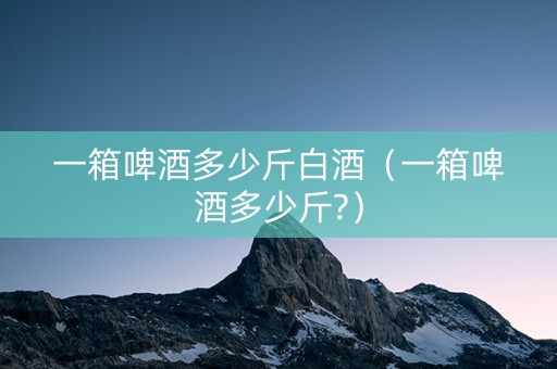 一箱啤酒多少斤白酒（一箱啤酒多少斤?）