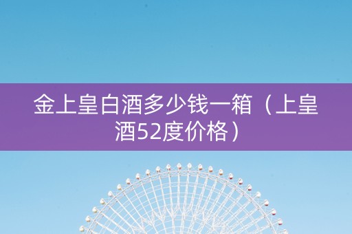 金上皇白酒多少钱一箱（上皇酒52度价格）