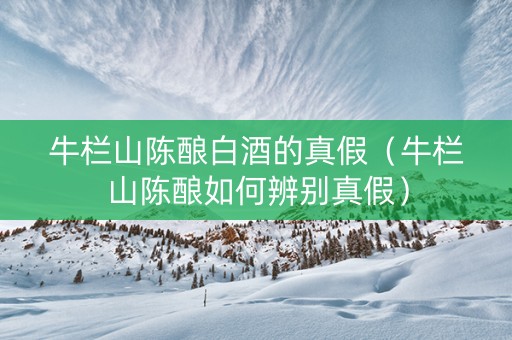 牛栏山陈酿白酒的真假（牛栏山陈酿如何辨别真假）