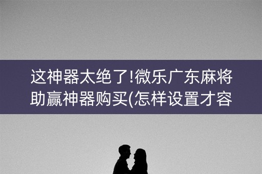 这神器太绝了!微乐广东麻将助赢神器购买(怎样设置才容易赢)