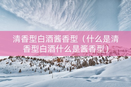 清香型白酒酱香型（什么是清香型白酒什么是酱香型）