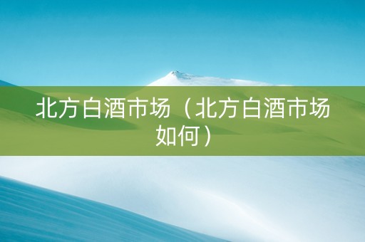 北方白酒市场（北方白酒市场如何）
