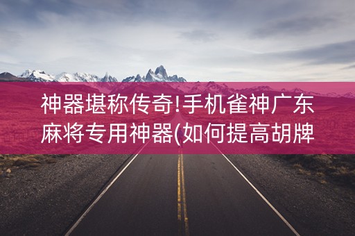 神器堪称传奇!手机雀神广东麻将专用神器(如何提高胡牌率)