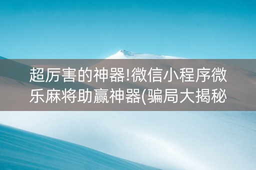 超厉害的神器!微信小程序微乐麻将助赢神器(骗局大揭秘)